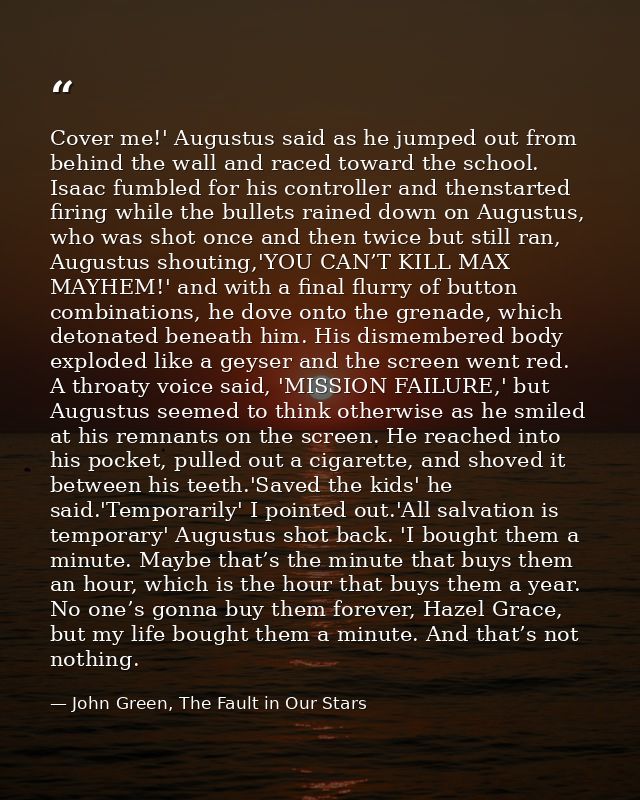 Cover me!' Augustus said as he jumped out from behind the wall and raced toward the school. Isaac fumbled for his contro — John Green, The Fault in Our Stars