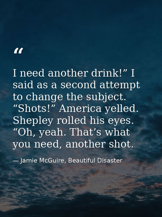 I need another drink!” I said as a second attempt to change the subject. “Shots!” America yelled. Shepley rolled his eye — Jamie McGuire, Beautiful Disaster
