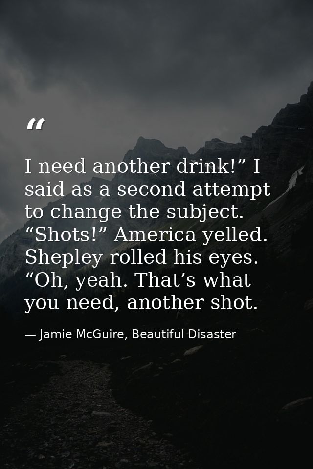 I need another drink!” I said as a second attempt to change the subject. “Shots!” America yelled. Shepley rolled his eye — Jamie McGuire, Beautiful Disaster