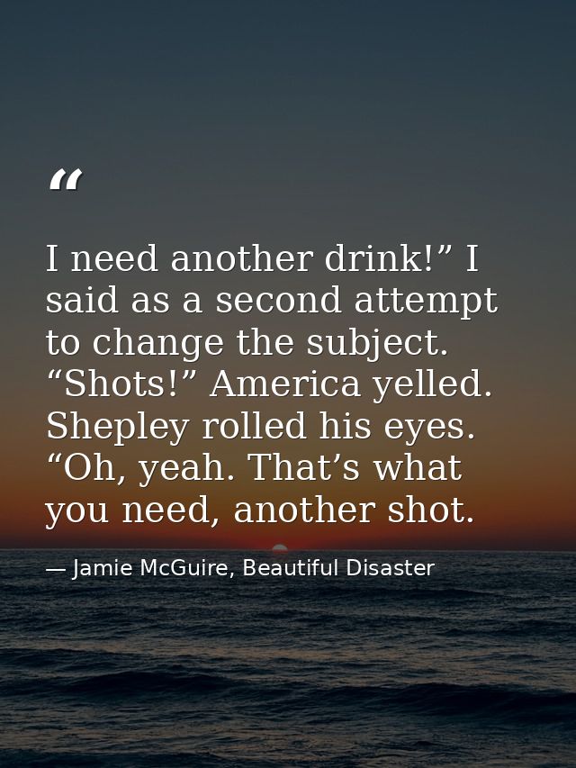 I need another drink!” I said as a second attempt to change the subject. “Shots!” America yelled. Shepley rolled his eye — Jamie McGuire, Beautiful Disaster