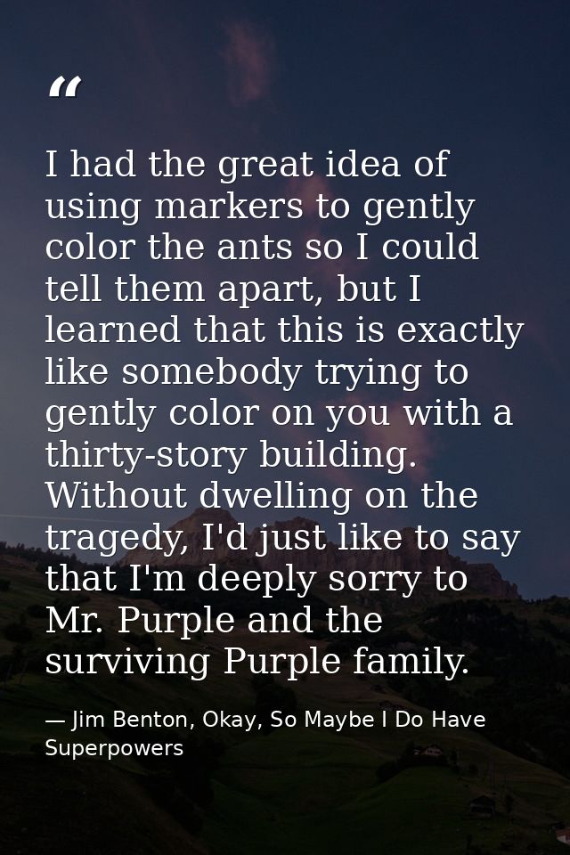 I had the great idea of using markers to gently color the ants so I could tell them apart, but I learned that this is ex — Jim Benton, Okay, So Maybe I Do Have Superpowers