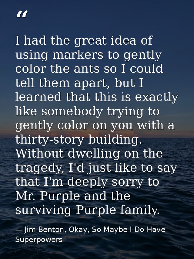 I had the great idea of using markers to gently color the ants so I could tell them apart, but I learned that this is ex — Jim Benton, Okay, So Maybe I Do Have Superpowers
