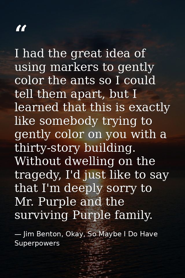 I had the great idea of using markers to gently color the ants so I could tell them apart, but I learned that this is ex — Jim Benton, Okay, So Maybe I Do Have Superpowers