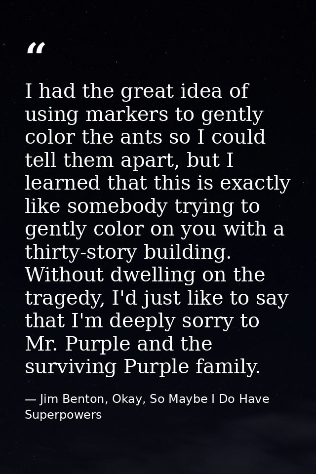 I had the great idea of using markers to gently color the ants so I could tell them apart, but I learned that this is ex — Jim Benton, Okay, So Maybe I Do Have Superpowers