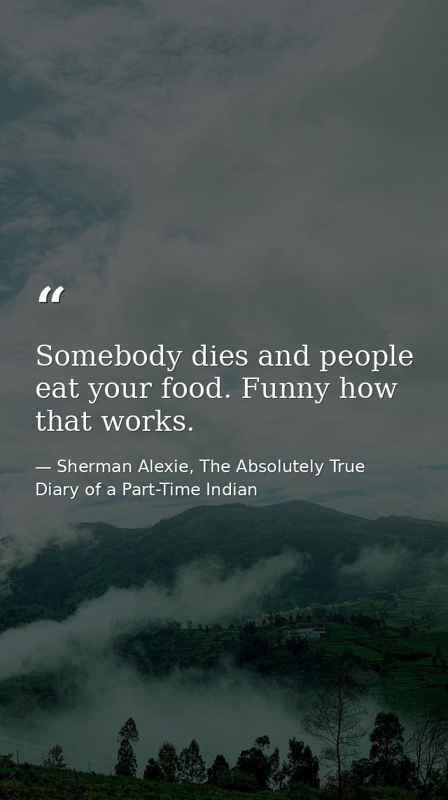 Somebody dies and people eat your food. Funny how that works. — Sherman Alexie, The Absolutely True Diary of a Part-Time Indian