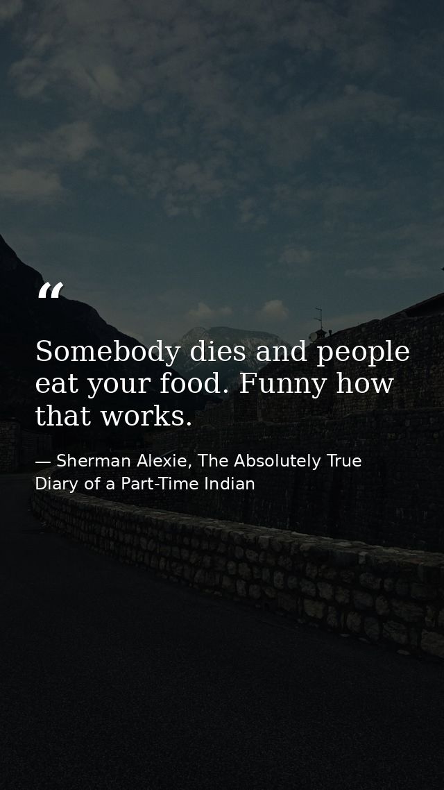 Somebody dies and people eat your food. Funny how that works. — Sherman Alexie, The Absolutely True Diary of a Part-Time Indian