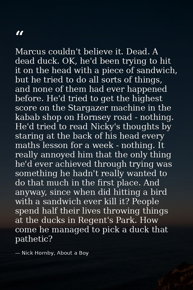Marcus couldn't believe it. Dead. A dead duck. OK, he'd been trying to hit it on the head with a piece of sandwich, but  — Nick Hornby, About a Boy