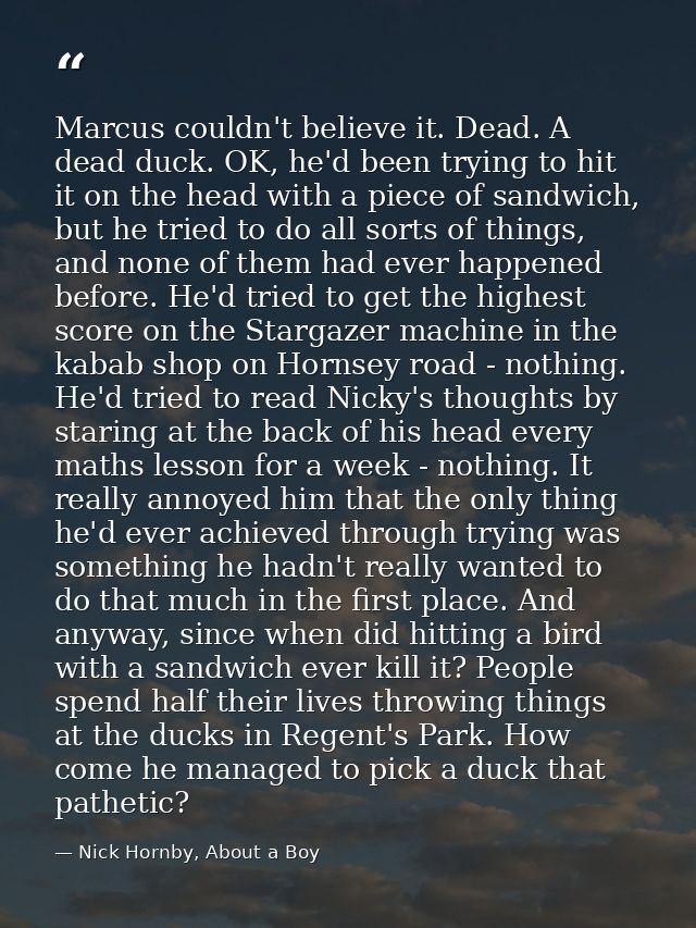 Marcus couldn't believe it. Dead. A dead duck. OK, he'd been trying to hit it on the head with a piece of sandwich, but  — Nick Hornby, About a Boy