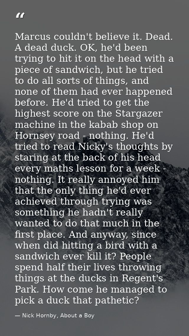 Marcus couldn't believe it. Dead. A dead duck. OK, he'd been trying to hit it on the head with a piece of sandwich, but  — Nick Hornby, About a Boy