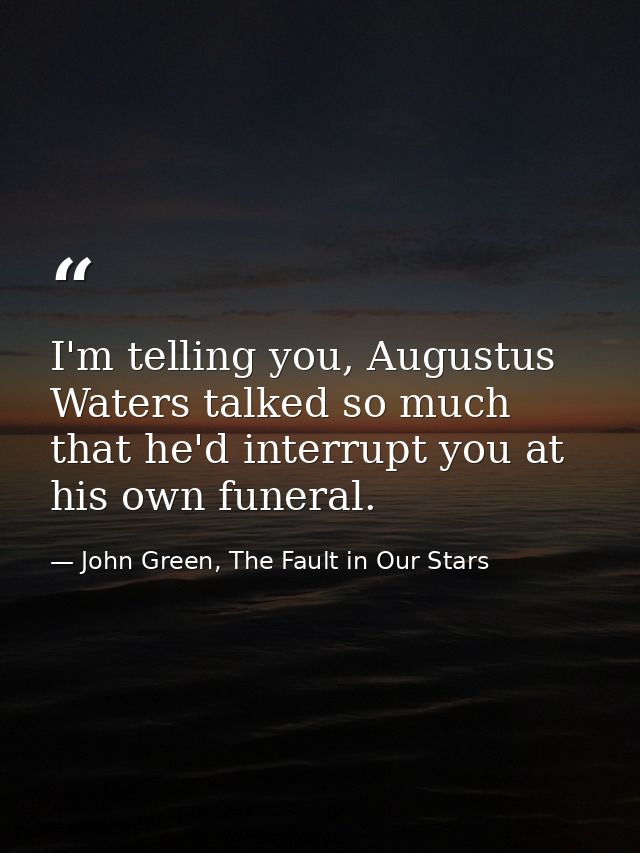I'm telling you, Augustus Waters talked so much that he'd interrupt you at his own funeral. — John Green, The Fault in Our Stars