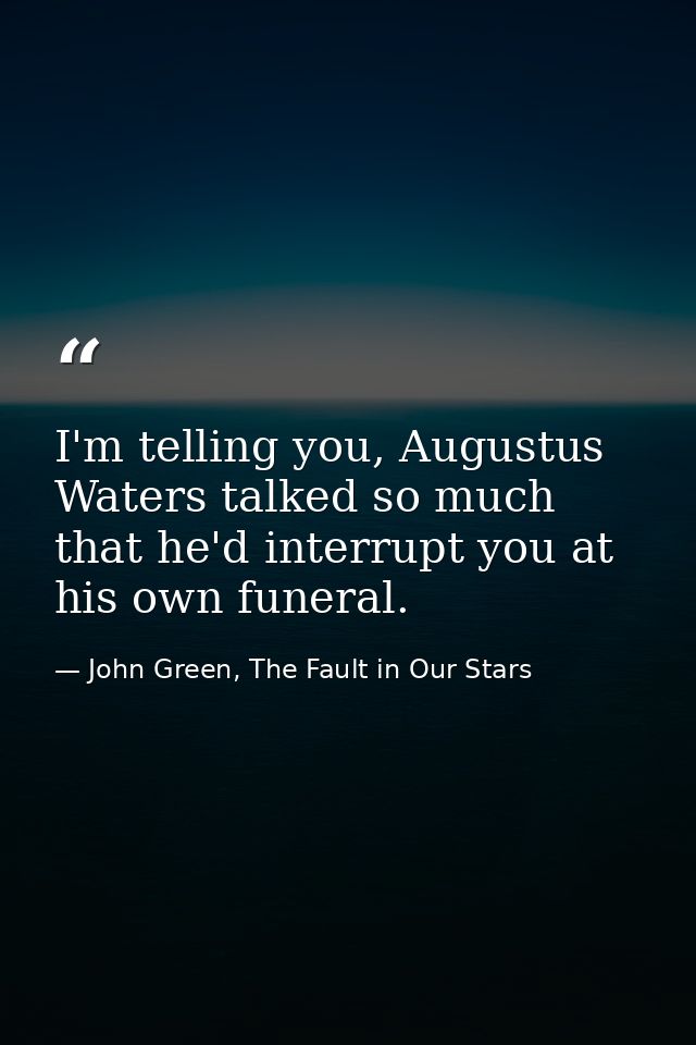 I'm telling you, Augustus Waters talked so much that he'd interrupt you at his own funeral. — John Green, The Fault in Our Stars