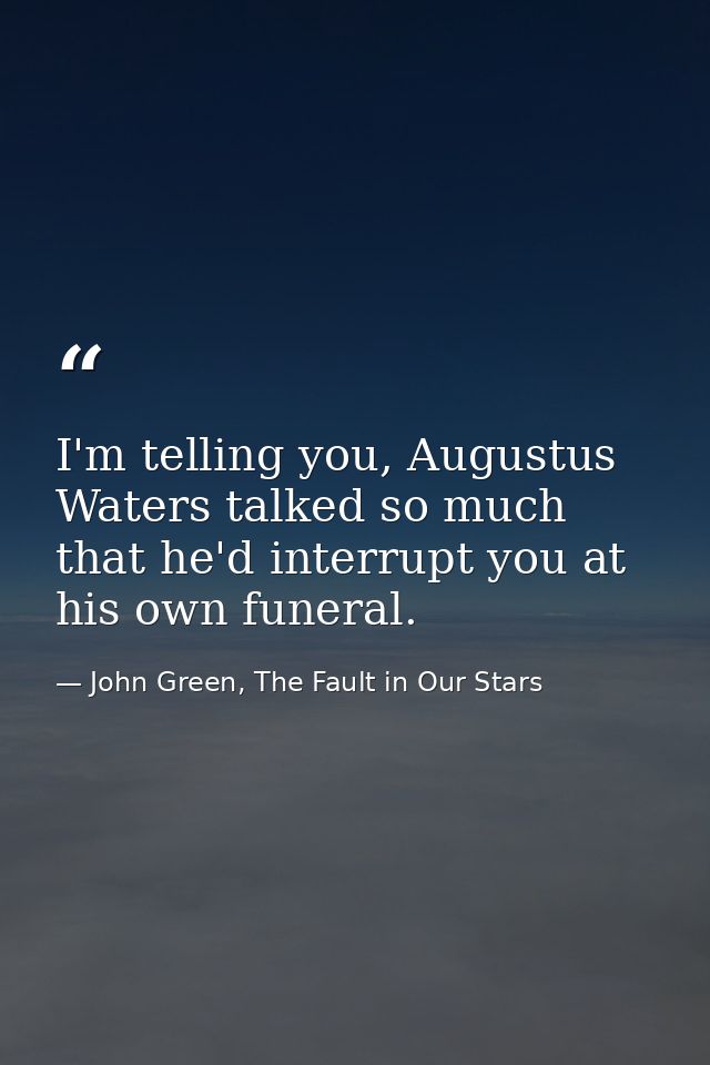 I'm telling you, Augustus Waters talked so much that he'd interrupt you at his own funeral. — John Green, The Fault in Our Stars