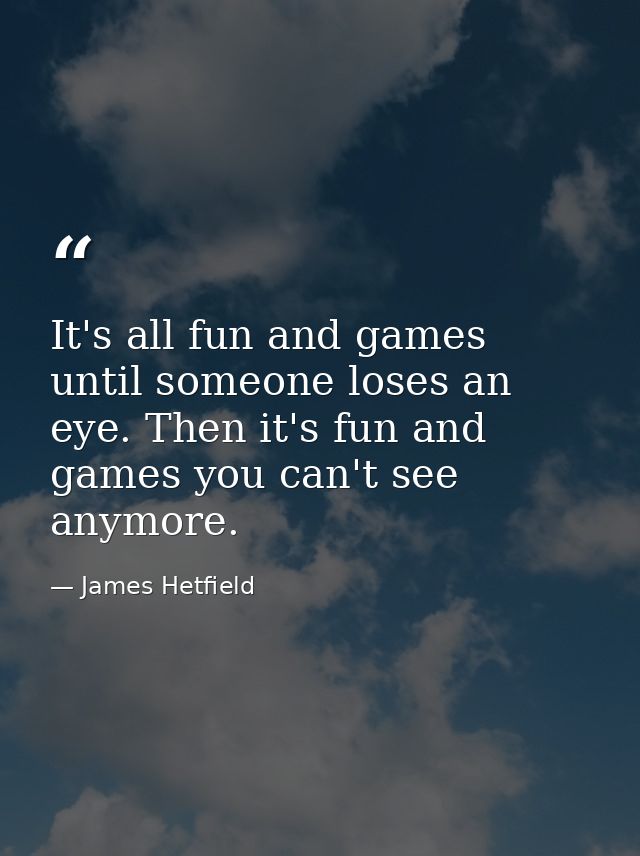 It's all fun and games until someone loses an eye. Then it's fun and games you can't see anymore. — James Hetfield