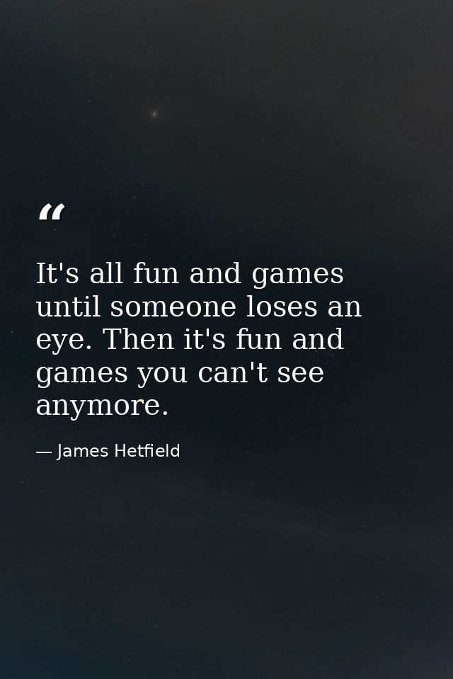 It's all fun and games until someone loses an eye. Then it's fun and games you can't see anymore. — James Hetfield
