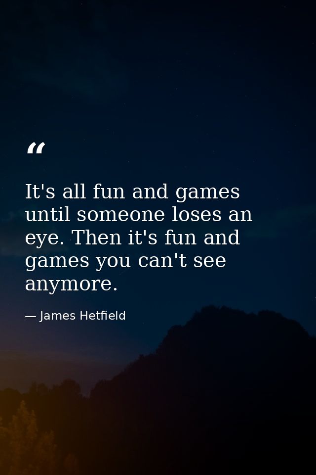 It's all fun and games until someone loses an eye. Then it's fun and games you can't see anymore. — James Hetfield