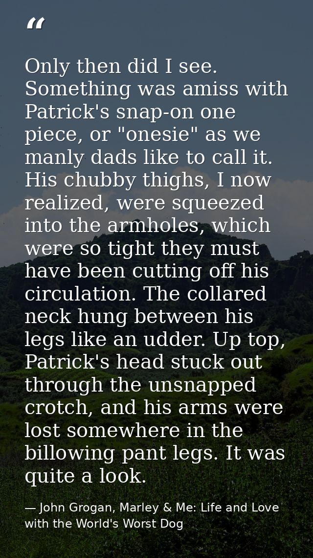 Only then did I see. Something was amiss with Patrick's snap-on one piece, or "onesie" as we manly dads like to call it. — John Grogan, Marley & Me: Life and Love with the World's Worst Dog