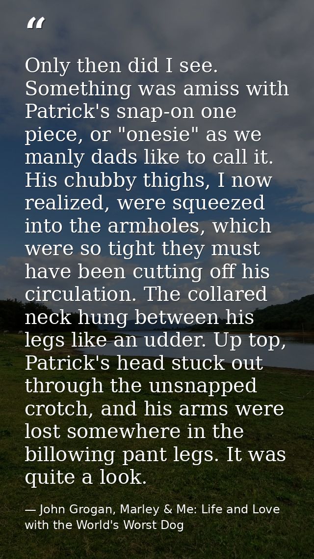 Only then did I see. Something was amiss with Patrick's snap-on one piece, or "onesie" as we manly dads like to call it. — John Grogan, Marley & Me: Life and Love with the World's Worst Dog