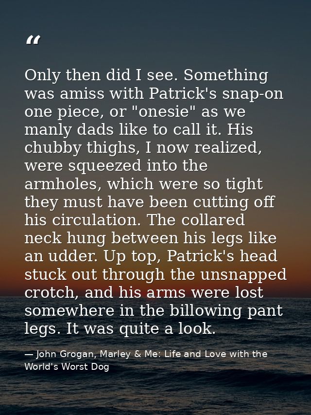 Only then did I see. Something was amiss with Patrick's snap-on one piece, or "onesie" as we manly dads like to call it. — John Grogan, Marley & Me: Life and Love with the World's Worst Dog