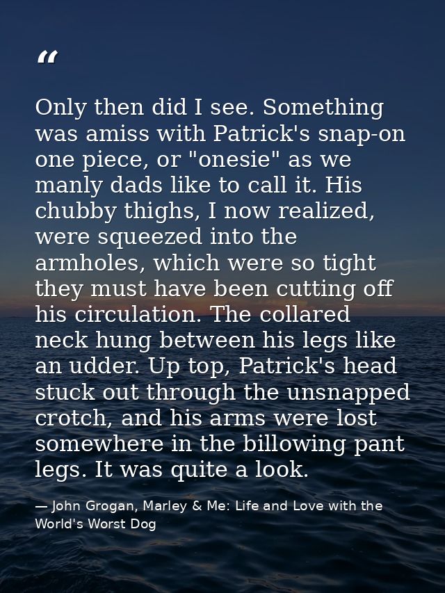 Only then did I see. Something was amiss with Patrick's snap-on one piece, or "onesie" as we manly dads like to call it. — John Grogan, Marley & Me: Life and Love with the World's Worst Dog