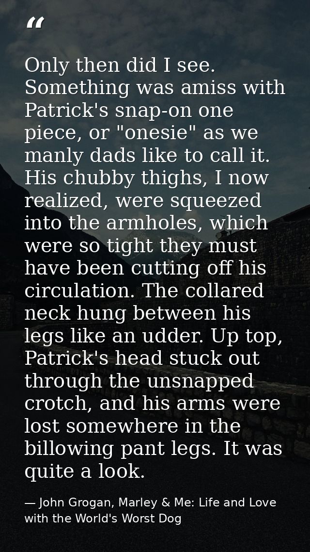 Only then did I see. Something was amiss with Patrick's snap-on one piece, or "onesie" as we manly dads like to call it. — John Grogan, Marley & Me: Life and Love with the World's Worst Dog