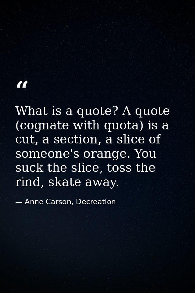 What is a quote? A quote (cognate with quota) is a cut, a section, a slice of someone's orange. You suck the slice, toss — Anne Carson, Decreation
