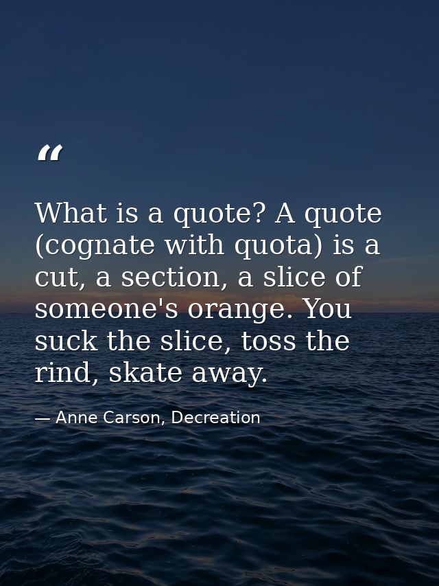 What is a quote? A quote (cognate with quota) is a cut, a section, a slice of someone's orange. You suck the slice, toss — Anne Carson, Decreation