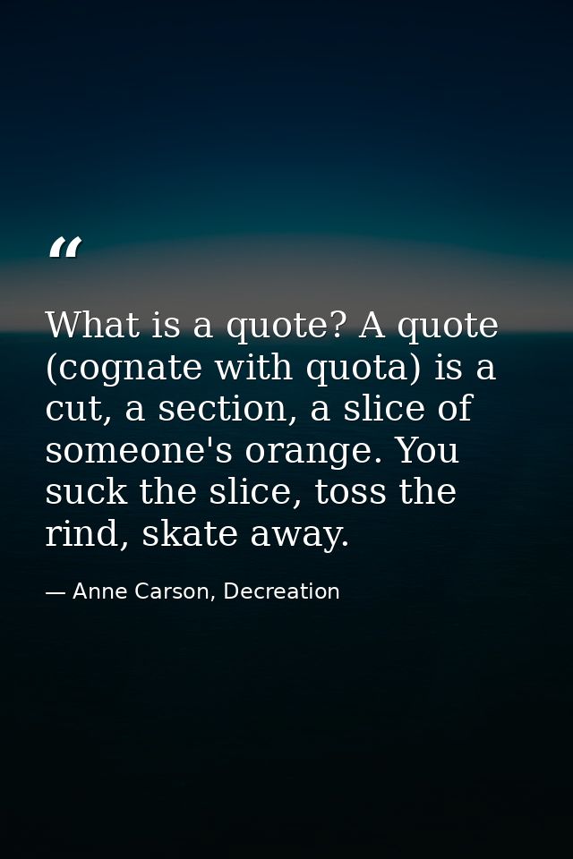 What is a quote? A quote (cognate with quota) is a cut, a section, a slice of someone's orange. You suck the slice, toss — Anne Carson, Decreation