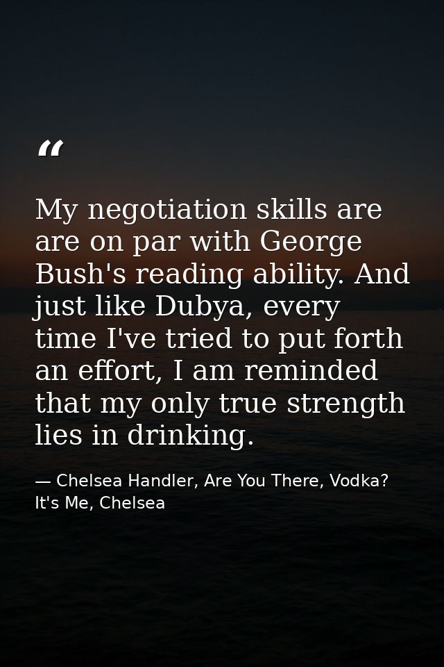 My negotiation skills are are on par with George Bush's reading ability. And just like Dubya, every time I've tried to p — Chelsea Handler, Are You There, Vodka? It's Me, Chelsea