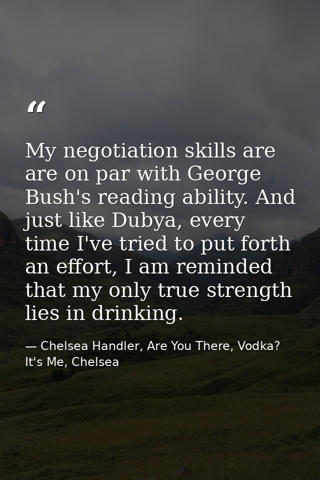 My negotiation skills are are on par with George Bush's reading ability. And just like Dubya, every time I've tried to p — Chelsea Handler, Are You There, Vodka? It's Me, Chelsea