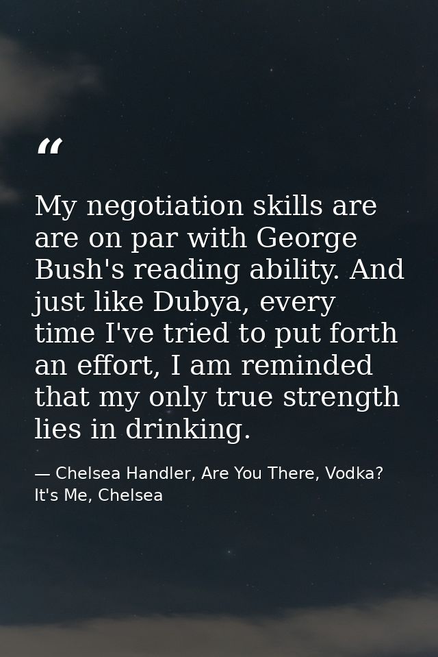 My negotiation skills are are on par with George Bush's reading ability. And just like Dubya, every time I've tried to p — Chelsea Handler, Are You There, Vodka? It's Me, Chelsea