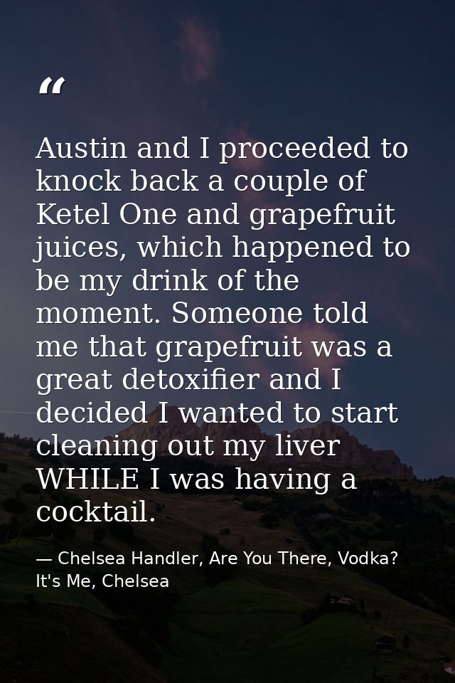 Austin and I proceeded to knock back a couple of Ketel One and grapefruit juices, which happened to be my drink of the m — Chelsea Handler, Are You There, Vodka? It's Me, Chelsea