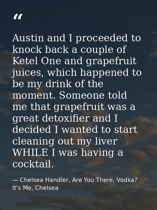 Austin and I proceeded to knock back a couple of Ketel One and grapefruit juices, which happened to be my drink of the m — Chelsea Handler, Are You There, Vodka? It's Me, Chelsea