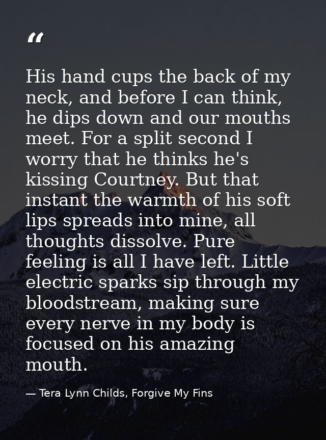 His hand cups the back of my neck, and before I can think, he dips down and our mouths meet. For a split second I worry  — Tera Lynn Childs, Forgive My Fins