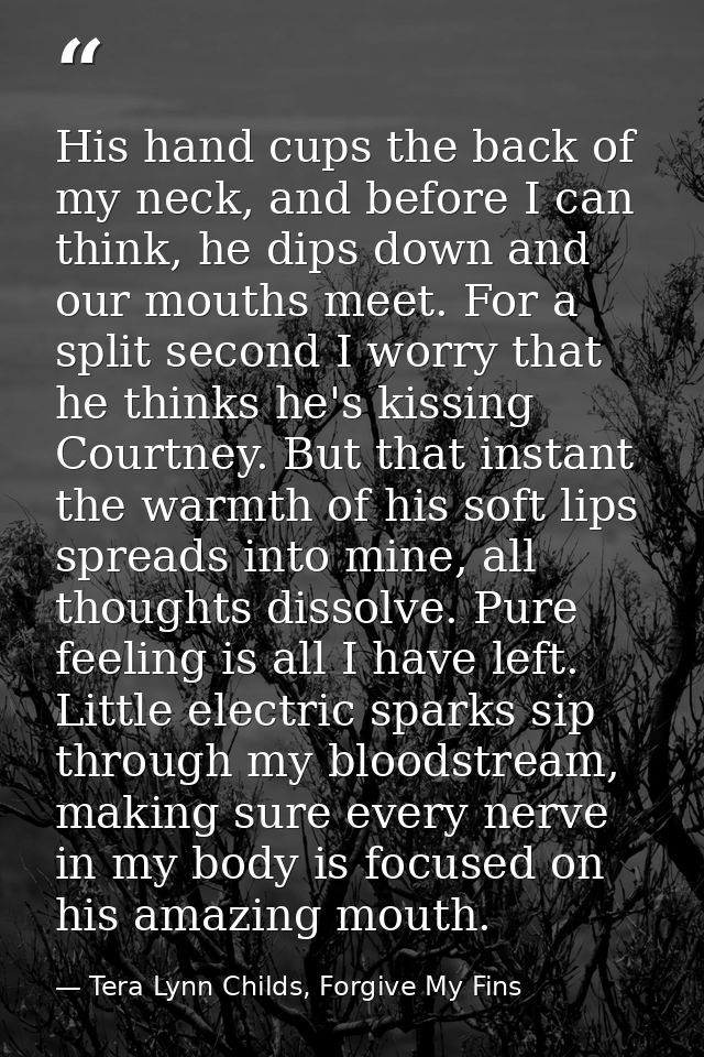 His hand cups the back of my neck, and before I can think, he dips down and our mouths meet. For a split second I worry  — Tera Lynn Childs, Forgive My Fins