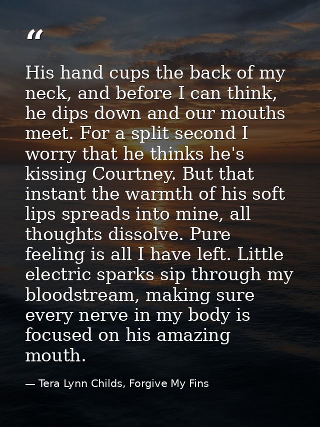 His hand cups the back of my neck, and before I can think, he dips down and our mouths meet. For a split second I worry  — Tera Lynn Childs, Forgive My Fins