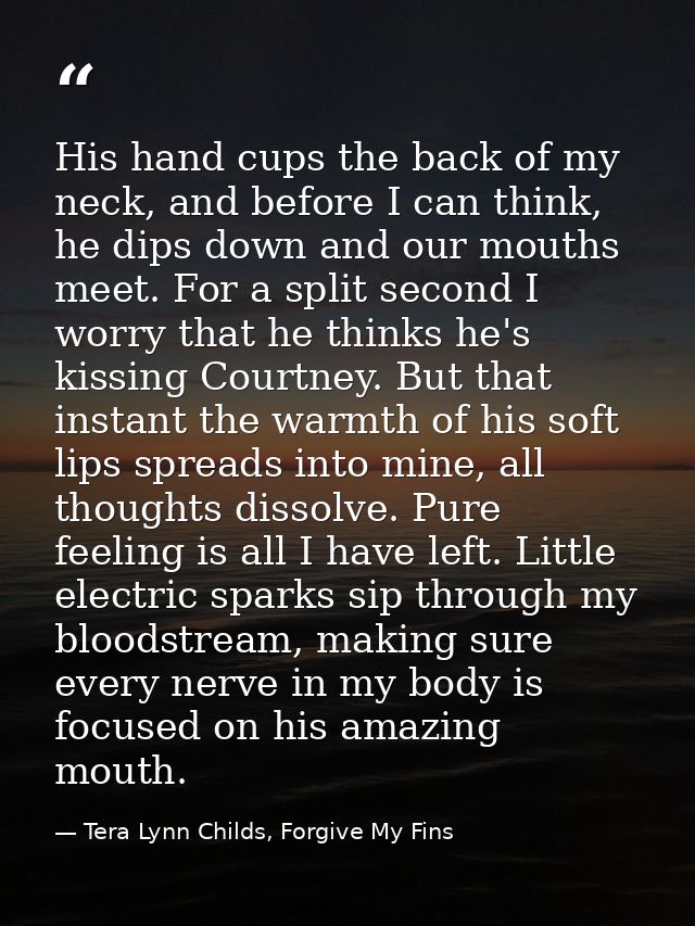 His hand cups the back of my neck, and before I can think, he dips down and our mouths meet. For a split second I worry  — Tera Lynn Childs, Forgive My Fins