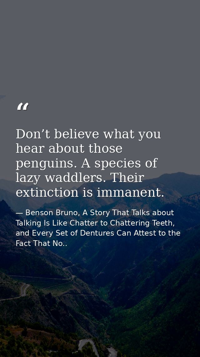 Don’t believe what you hear about those penguins. A species of lazy waddlers. Their extinction is immanent. — Benson Bruno, A Story That Talks about Talking Is Like Chatter to Chattering Teeth, and Every Set of Dentures Can Attest to the Fact That No..