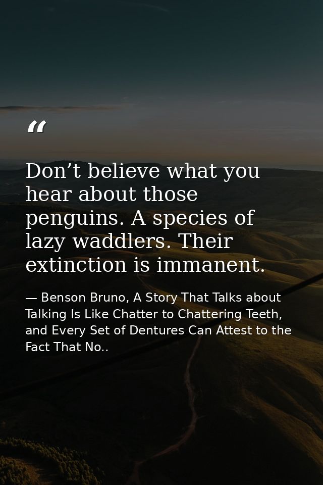 Don’t believe what you hear about those penguins. A species of lazy waddlers. Their extinction is immanent. — Benson Bruno, A Story That Talks about Talking Is Like Chatter to Chattering Teeth, and Every Set of Dentures Can Attest to the Fact That No..