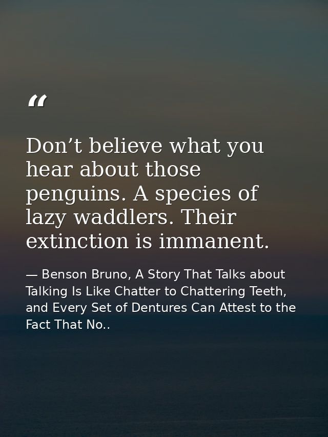 Don’t believe what you hear about those penguins. A species of lazy waddlers. Their extinction is immanent. — Benson Bruno, A Story That Talks about Talking Is Like Chatter to Chattering Teeth, and Every Set of Dentures Can Attest to the Fact That No..