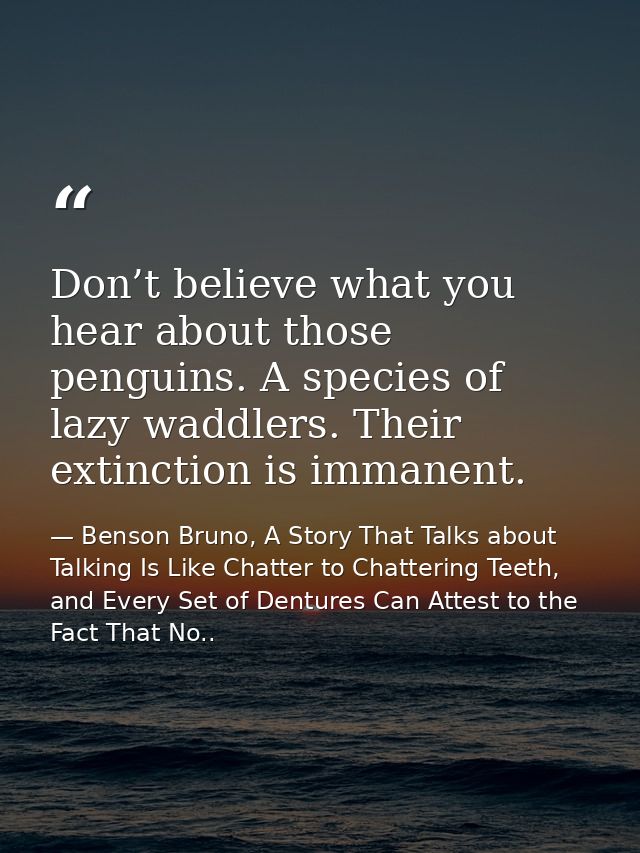 Don’t believe what you hear about those penguins. A species of lazy waddlers. Their extinction is immanent. — Benson Bruno, A Story That Talks about Talking Is Like Chatter to Chattering Teeth, and Every Set of Dentures Can Attest to the Fact That No..