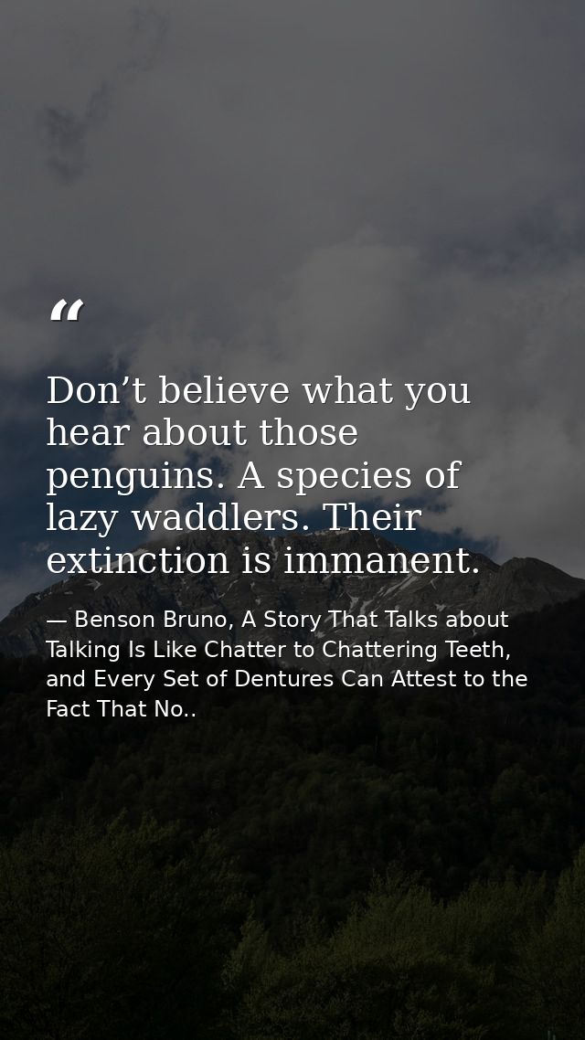 Don’t believe what you hear about those penguins. A species of lazy waddlers. Their extinction is immanent. — Benson Bruno, A Story That Talks about Talking Is Like Chatter to Chattering Teeth, and Every Set of Dentures Can Attest to the Fact That No..