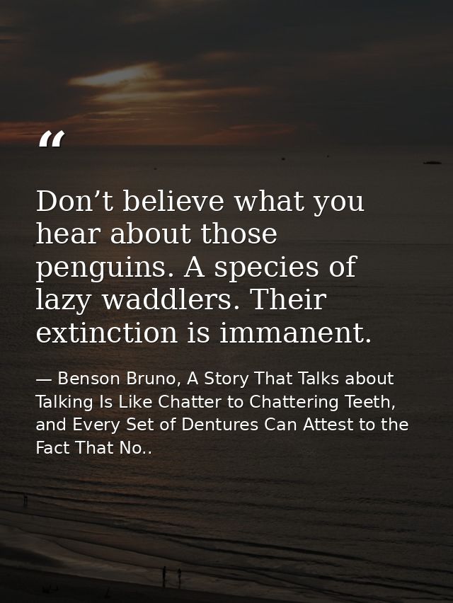 Don’t believe what you hear about those penguins. A species of lazy waddlers. Their extinction is immanent. — Benson Bruno, A Story That Talks about Talking Is Like Chatter to Chattering Teeth, and Every Set of Dentures Can Attest to the Fact That No..