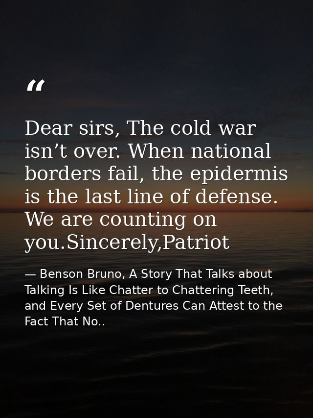 Dear sirs, The cold war isn’t over. When national borders fail, the epidermis is the last line of defense. We are counti — Benson Bruno, A Story That Talks about Talking Is Like Chatter to Chattering Teeth, and Every Set of Dentures Can Attest to the Fact That No..