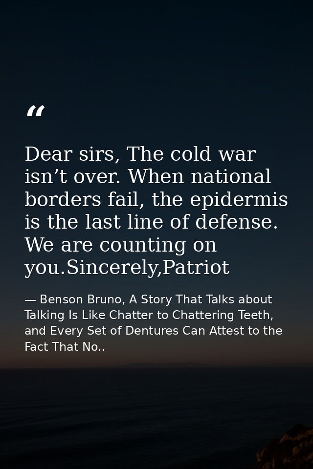 Dear sirs, The cold war isn’t over. When national borders fail, the epidermis is the last line of defense. We are counti — Benson Bruno, A Story That Talks about Talking Is Like Chatter to Chattering Teeth, and Every Set of Dentures Can Attest to the Fact That No..