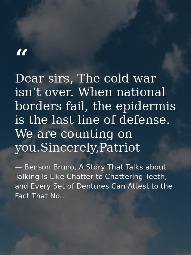 Dear sirs, The cold war isn’t over. When national borders fail, the epidermis is the last line of defense. We are counti — Benson Bruno, A Story That Talks about Talking Is Like Chatter to Chattering Teeth, and Every Set of Dentures Can Attest to the Fact That No..