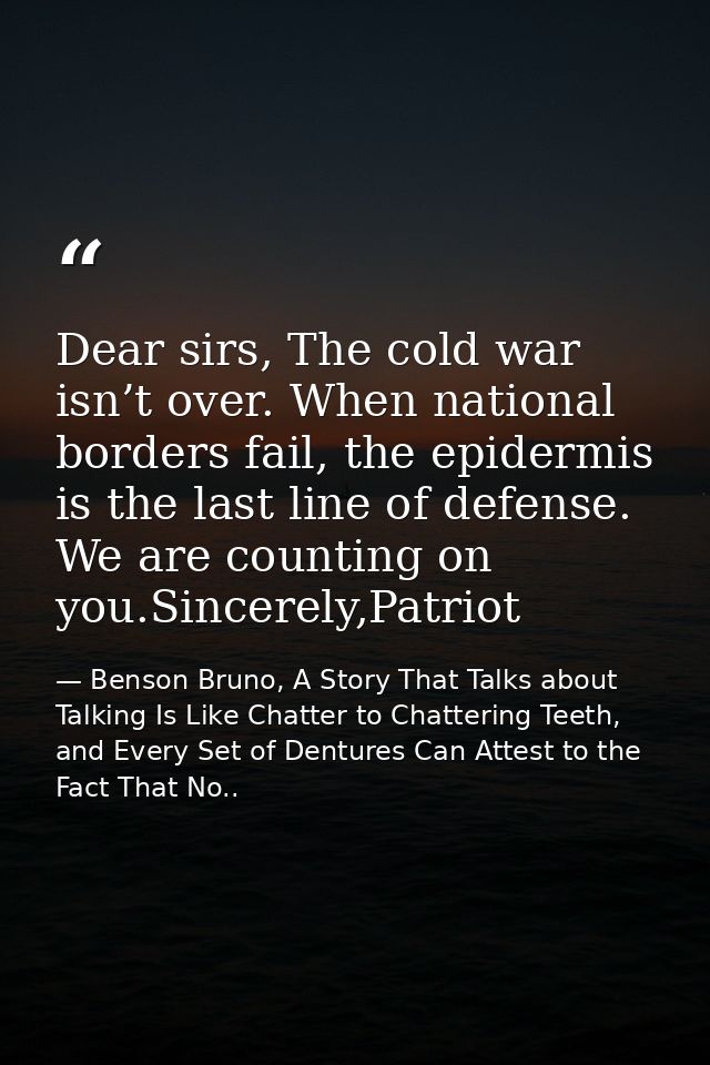 Dear sirs, The cold war isn’t over. When national borders fail, the epidermis is the last line of defense. We are counti — Benson Bruno, A Story That Talks about Talking Is Like Chatter to Chattering Teeth, and Every Set of Dentures Can Attest to the Fact That No..