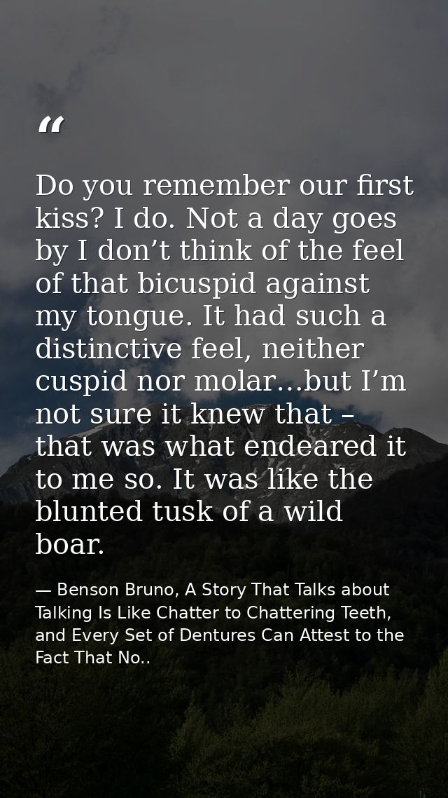 Do you remember our first kiss? I do. Not a day goes by I don’t think of the feel of that bicuspid against my tongue. It — Benson Bruno, A Story That Talks about Talking Is Like Chatter to Chattering Teeth, and Every Set of Dentures Can Attest to the Fact That No..
