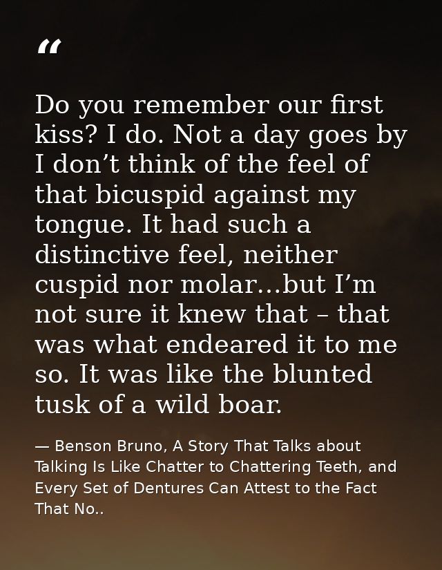 Do you remember our first kiss? I do. Not a day goes by I don’t think of the feel of that bicuspid against my tongue. It — Benson Bruno, A Story That Talks about Talking Is Like Chatter to Chattering Teeth, and Every Set of Dentures Can Attest to the Fact That No..