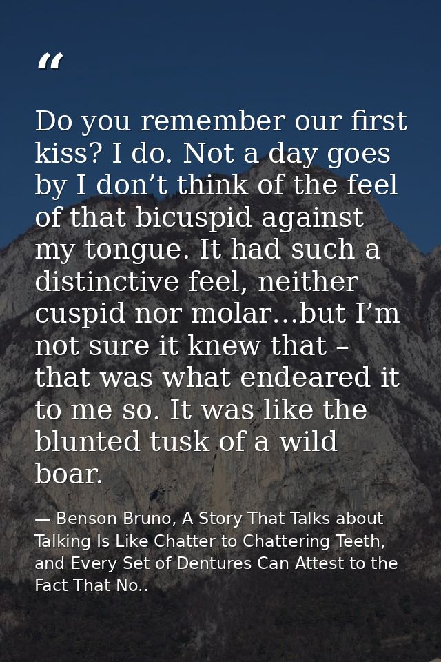 Do you remember our first kiss? I do. Not a day goes by I don’t think of the feel of that bicuspid against my tongue. It — Benson Bruno, A Story That Talks about Talking Is Like Chatter to Chattering Teeth, and Every Set of Dentures Can Attest to the Fact That No..