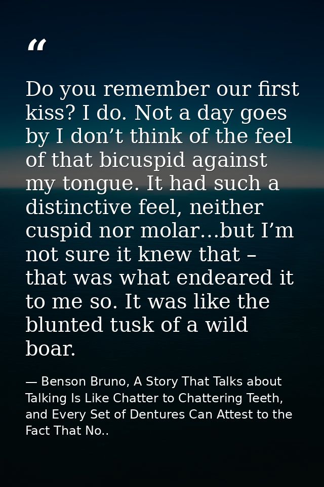 Do you remember our first kiss? I do. Not a day goes by I don’t think of the feel of that bicuspid against my tongue. It — Benson Bruno, A Story That Talks about Talking Is Like Chatter to Chattering Teeth, and Every Set of Dentures Can Attest to the Fact That No..